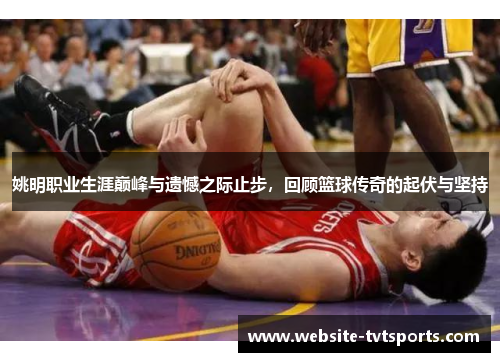姚明职业生涯巅峰与遗憾之际止步，回顾篮球传奇的起伏与坚持