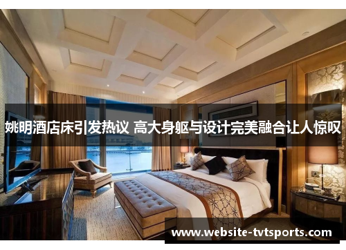 姚明酒店床引发热议 高大身躯与设计完美融合让人惊叹