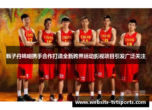 甄子丹姚明携手合作打造全新跨界运动影视项目引发广泛关注