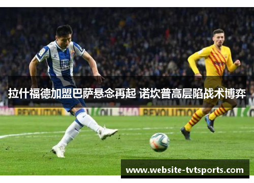 拉什福德加盟巴萨悬念再起 诺坎普高层陷战术博弈