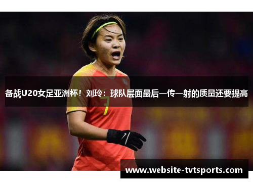备战U20女足亚洲杯！刘玲：球队层面最后一传一射的质量还要提高